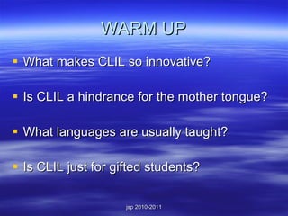 WARM UP What makes CLIL so innovative? Is CLIL a hindrance for the mother tongue? What languages are usually taught? Is CLIL just for gifted students? 