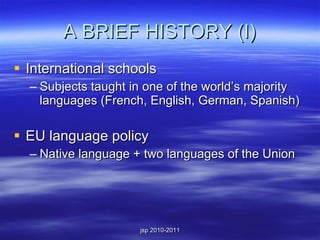 A BRIEF HISTORY (I) International schools Subjects taught in one of the world’s majority languages (French, English, German, Spanish) EU language policy Native language + two languages of the Union 