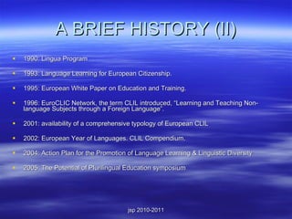 A BRIEF HISTORY (II) 1990: Lingua Program 1993: Language Learning for European Citizenship. 1995: European White Paper on Education and Training. 1996: EuroCLIC Network, the term CLIL introduced, “Learning and Teaching Non-language Subjects through a Foreign Language”. 2001: availability of a comprehensive typology of European CLIL 2002: European Year of Languages. CLIL Compendium. 2004: Action Plan for the Promotion of Language Learning & Linguistic Diversity 2005: The Potential of Plurilingual Education symposium 