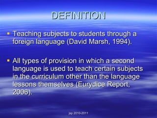 DEFINITION Teaching subjects to students through a foreign language (David Marsh, 1994). All types of provision in which a second language is used to teach certain subjects in the curriculum other than the language lessons themselves (Eurydice Report, 2006). 