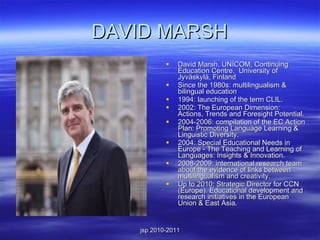 DAVID MARSH David Marsh, UNICOM, Continuing Education Centre,  University of Jyväskylä, Finland Since the 1980s: multilingualism & bilingual education 1994: launching of the term CLIL.  2002: The European Dimension: Actions, Trends and Foresight Potential.   2004-2006: compilation of the EC Action Plan: Promoting Language Learning & Linguistic Diversity.   2004: Special Educational Needs in Europe - The Teaching and Learning of Languages: Insights & Innovation. 2008-2009: international research team about the evidence of links between multilingualism and creativity.  Up to 2010: Strategic Director for CCN (Europe). Educational development and research initiatives in the European Union & East Asia.    