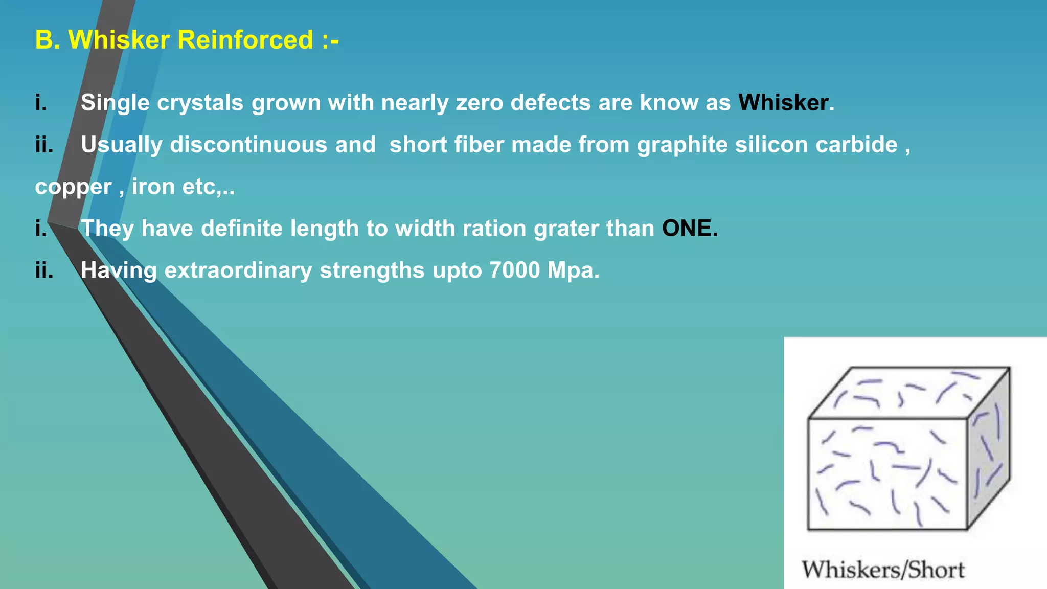 B. Whisker Reinforced :-
i. Single crystals grown with nearly zero defects are know as Whisker.
ii. Usually discontinuous and short fiber made from graphite silicon carbide ,
copper , iron etc,..
i. They have definite length to width ration grater than ONE.
ii. Having extraordinary strengths upto 7000 Mpa.
 