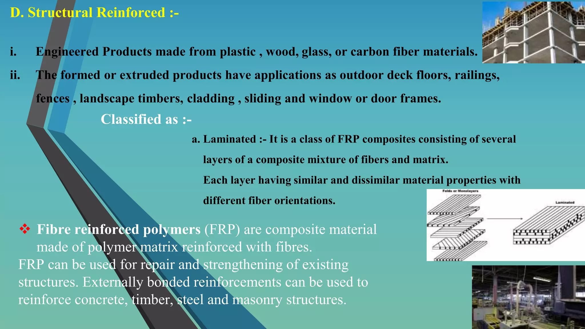 D. Structural Reinforced :-
i. Engineered Products made from plastic , wood, glass, or carbon fiber materials.
ii. The formed or extruded products have applications as outdoor deck floors, railings,
fences , landscape timbers, cladding , sliding and window or door frames.
Classified as :-
a. Laminated :- It is a class of FRP composites consisting of several
layers of a composite mixture of fibers and matrix.
Each layer having similar and dissimilar material properties with
different fiber orientations.
 Fibre reinforced polymers (FRP) are composite material
made of polymer matrix reinforced with fibres.
FRP can be used for repair and strengthening of existing
structures. Externally bonded reinforcements can be used to
reinforce concrete, timber, steel and masonry structures.
 