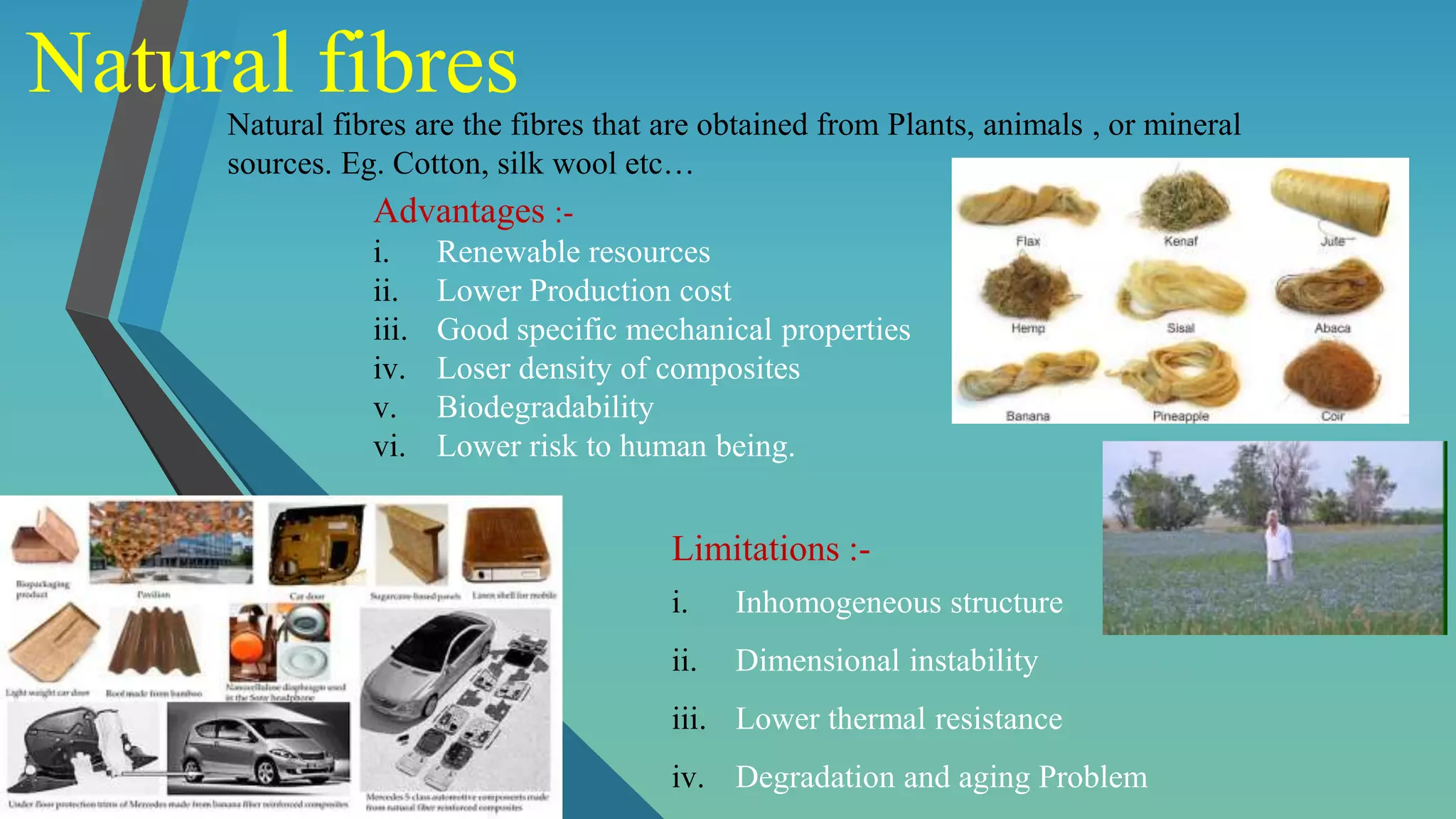 Natural fibres
Natural fibres are the fibres that are obtained from Plants, animals , or mineral
sources. Eg. Cotton, silk wool etc…
Advantages :-
i. Renewable resources
ii. Lower Production cost
iii. Good specific mechanical properties
iv. Loser density of composites
v. Biodegradability
vi. Lower risk to human being.
Limitations :-
i. Inhomogeneous structure
ii. Dimensional instability
iii. Lower thermal resistance
iv. Degradation and aging Problem
 