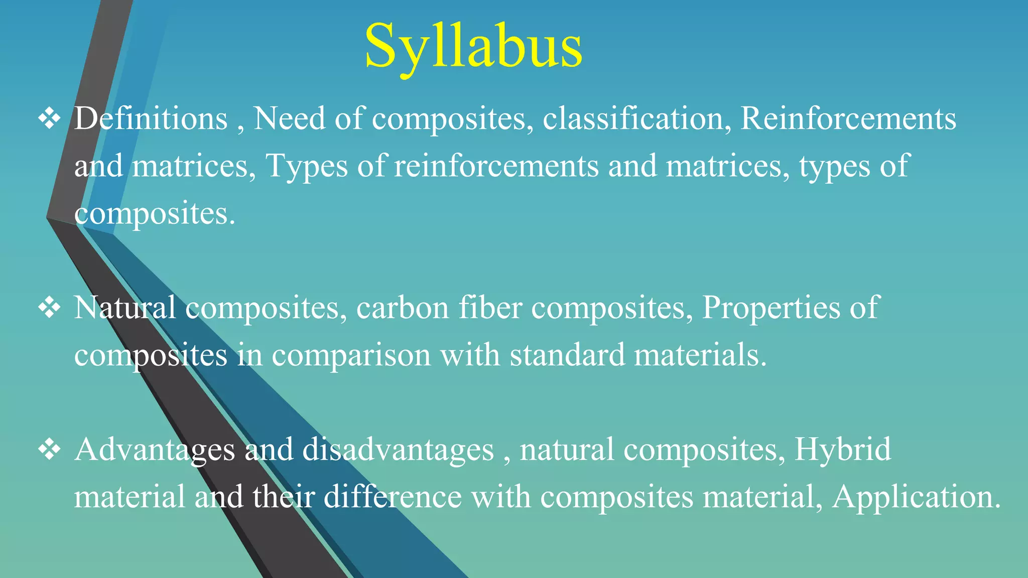 Syllabus
 Definitions , Need of composites, classification, Reinforcements
and matrices, Types of reinforcements and matrices, types of
composites.
 Natural composites, carbon fiber composites, Properties of
composites in comparison with standard materials.
 Advantages and disadvantages , natural composites, Hybrid
material and their difference with composites material, Application.
 