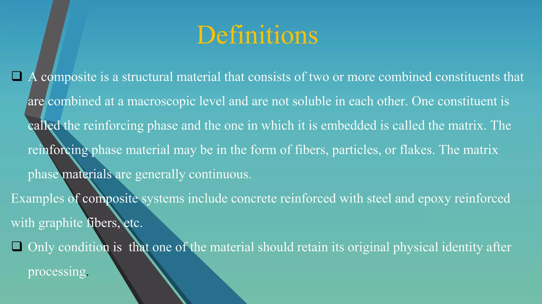 Definitions
 A composite is a structural material that consists of two or more combined constituents that
are combined at a macroscopic level and are not soluble in each other. One constituent is
called the reinforcing phase and the one in which it is embedded is called the matrix. The
reinforcing phase material may be in the form of fibers, particles, or flakes. The matrix
phase materials are generally continuous.
Examples of composite systems include concrete reinforced with steel and epoxy reinforced
with graphite fibers, etc.
 Only condition is that one of the material should retain its original physical identity after
processing.
 