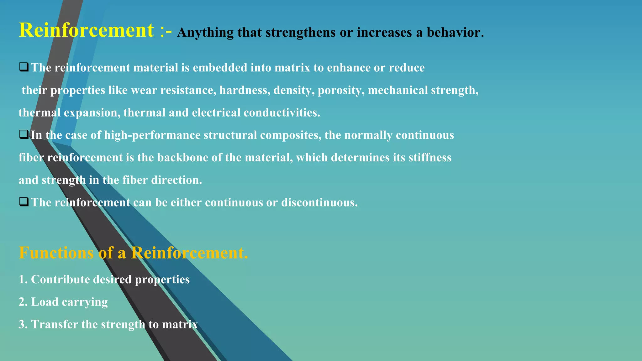 Reinforcement :- Anything that strengthens or increases a behavior.
The reinforcement material is embedded into matrix to enhance or reduce
their properties like wear resistance, hardness, density, porosity, mechanical strength,
thermal expansion, thermal and electrical conductivities.
In the case of high-performance structural composites, the normally continuous
fiber reinforcement is the backbone of the material, which determines its stiffness
and strength in the fiber direction.
The reinforcement can be either continuous or discontinuous.
Functions of a Reinforcement.
1. Contribute desired properties
2. Load carrying
3. Transfer the strength to matrix
 