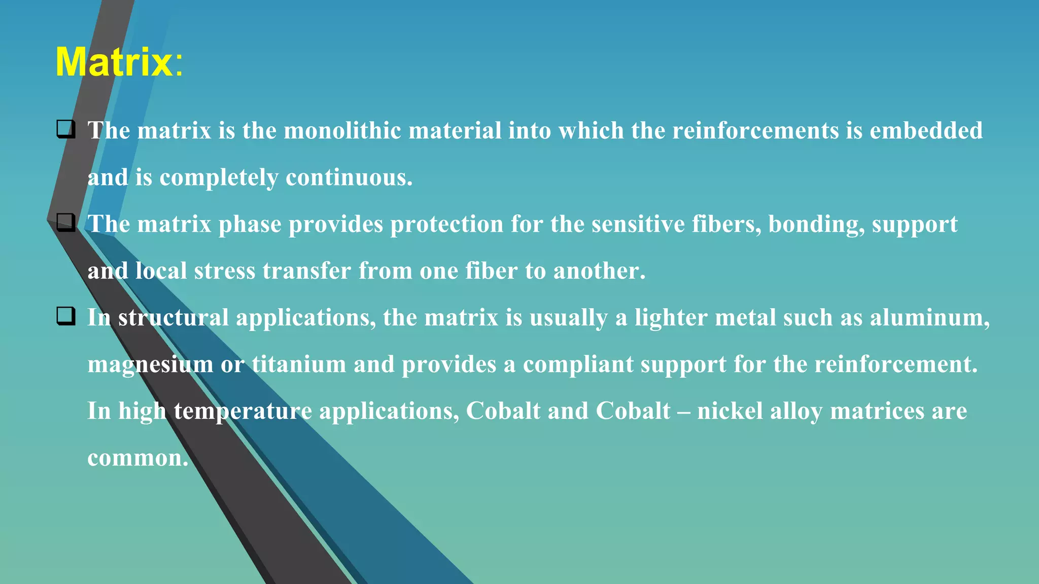 Matrix:
 The matrix is the monolithic material into which the reinforcements is embedded
and is completely continuous.
 The matrix phase provides protection for the sensitive fibers, bonding, support
and local stress transfer from one fiber to another.
 In structural applications, the matrix is usually a lighter metal such as aluminum,
magnesium or titanium and provides a compliant support for the reinforcement.
In high temperature applications, Cobalt and Cobalt – nickel alloy matrices are
common.
 