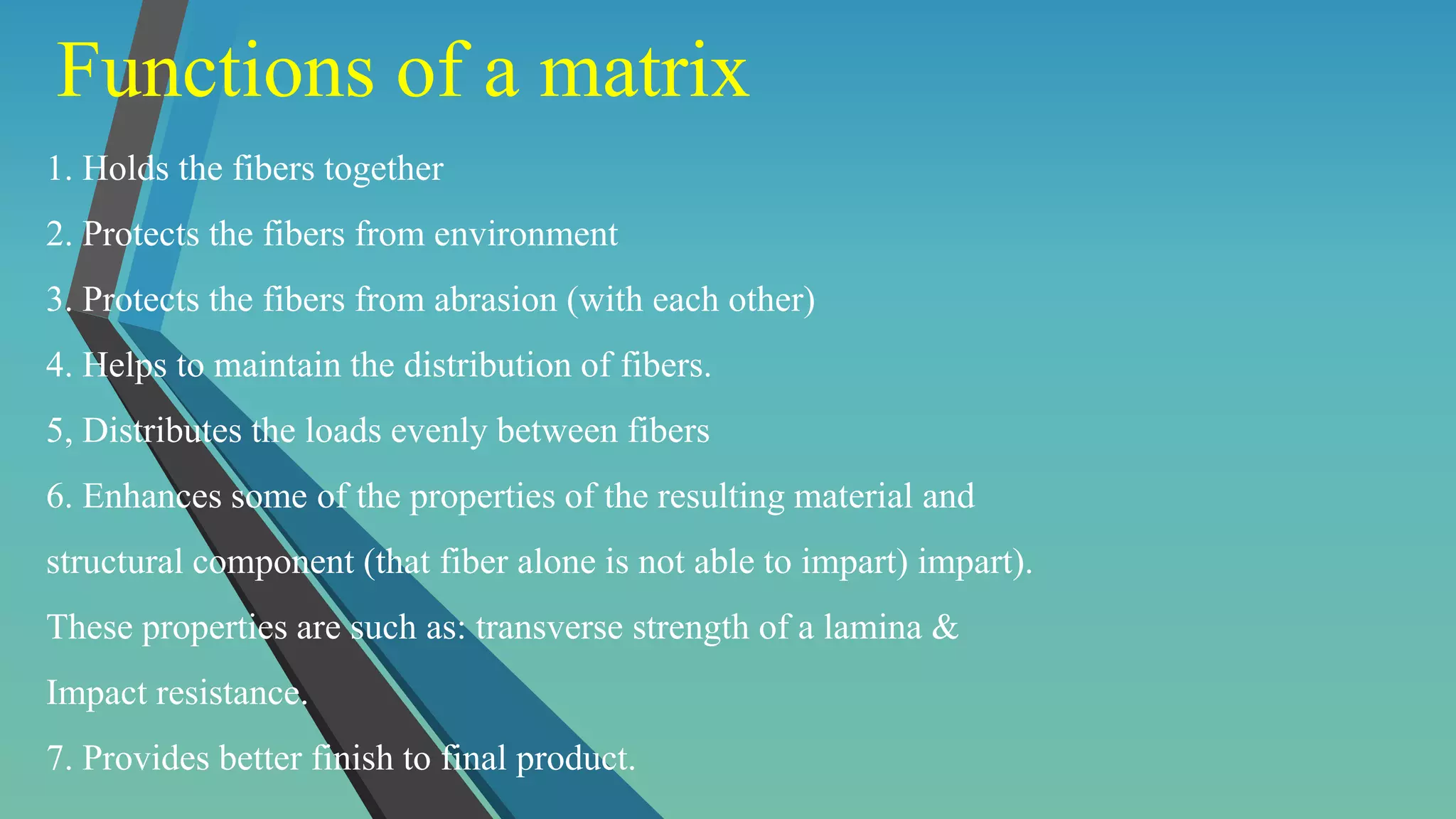 Functions of a matrix
1. Holds the fibers together
2. Protects the fibers from environment
3. Protects the fibers from abrasion (with each other)
4. Helps to maintain the distribution of fibers.
5, Distributes the loads evenly between fibers
6. Enhances some of the properties of the resulting material and
structural component (that fiber alone is not able to impart) impart).
These properties are such as: transverse strength of a lamina &
Impact resistance.
7. Provides better finish to final product.
 