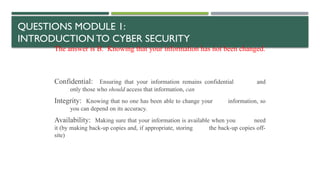 QUESTIONS MODULE 1:
INTRODUCTION TO CYBER SECURITY
The answer is B. Knowing that your information has not been changed.
Confidential: Ensuring that your information remains confidential and
only those who should access that information, can
Integrity: Knowing that no one has been able to change your information, so
you can depend on its accuracy.
Availability: Making sure that your information is available when you need
it (by making back-up copies and, if appropriate, storing the back-up copies off-
site)
 