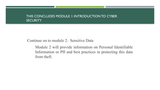 THIS CONCLUDES MODULE 1: INTRODUCTIONTO CYBER
SECURITY
Continue on to module 2: Sensitive Data
Module 2 will provide information on Personal Identifiable
Information or PII and best practices in protecting this data
from theft.
 