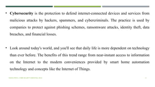 VISHNU PRIYA | CYBER SECURITY ESSENTIALS | BCA 13
• Cybersecurity is the protection to defend internet-connected devices and services from
malicious attacks by hackers, spammers, and cybercriminals. The practice is used by
companies to protect against phishing schemes, ransomware attacks, identity theft, data
breaches, and financial losses.
• Look around today's world, and you'll see that daily life is more dependent on technology
than ever before. The benefits of this trend range from near-instant access to information
on the Internet to the modern conveniences provided by smart home automation
technology and concepts like the Internet of Things.
 