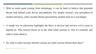 VISHNU PRIYA | CYBER SECURITY ESSENTIALS | BCA 14
• With so much good coming from technology, it can be hard to believe that potential
threats lurk behind every device and platform. Yet, despite society's rosy perception of
modern advances, cyber security threats presented by modern tech are a real danger.
• A steady rise in cybercrime highlights the flaws in devices and services we've come to
depend on. This concern forces us to ask what cyber security is, why it's essential, and
what to learn about it.
• So, what is cyber security and how serious are cyber security threats these days?
 