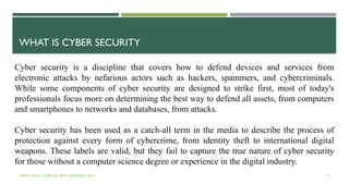 VISHNU PRIYA | CYBER SECURITY ESSENTIALS | BCA 15
Cyber security is a discipline that covers how to defend devices and services from
electronic attacks by nefarious actors such as hackers, spammers, and cybercriminals.
While some components of cyber security are designed to strike first, most of today's
professionals focus more on determining the best way to defend all assets, from computers
and smartphones to networks and databases, from attacks.
Cyber security has been used as a catch-all term in the media to describe the process of
protection against every form of cybercrime, from identity theft to international digital
weapons. These labels are valid, but they fail to capture the true nature of cyber security
for those without a computer science degree or experience in the digital industry.
WHAT IS CYBER SECURITY
 