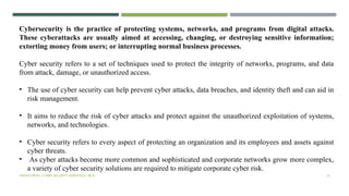 VISHNU PRIYA | CYBER SECURITY ESSENTIALS | BCA 16
Cybersecurity is the practice of protecting systems, networks, and programs from digital attacks.
These cyberattacks are usually aimed at accessing, changing, or destroying sensitive information;
extorting money from users; or interrupting normal business processes.
Cyber security refers to a set of techniques used to protect the integrity of networks, programs, and data
from attack, damage, or unauthorized access.
• The use of cyber security can help prevent cyber attacks, data breaches, and identity theft and can aid in
risk management.
• It aims to reduce the risk of cyber attacks and protect against the unauthorized exploitation of systems,
networks, and technologies.
• Cyber security refers to every aspect of protecting an organization and its employees and assets against
cyber threats.
• As cyber attacks become more common and sophisticated and corporate networks grow more complex,
a variety of cyber security solutions are required to mitigate corporate cyber risk.
 