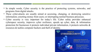 VISHNU PRIYA | CYBER SECURITY ESSENTIALS | BCA 17
• In simple words, Cyber security is the practice of protecting systems, networks, and
programs from digital attacks.
• These cyber-attacks are usually aimed at accessing, changing, or destroying sensitive
information; extorting money from users; or interrupting normal business processes.
• Cyber security is very important for today’s life. Cyber safety provides enhanced
cyberspace security, improves cyber resilience, speeds up cyber, data, & information
protection for businesses it protects individual private information, it protects networks &
resources & tackles computer hackers and theft of identity.
 