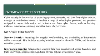 VISHNU PRIYA | CYBER SECURITY ESSENTIALS | BCA 19
OVERVIEW OF CYBER SECURITY
Cyber security is the practice of protecting systems, networks, and data from digital attacks,
damage, or unauthorized access. It involves a range of technologies, processes, and practices
designed to secure information and infrastructure from cyber threats, such as hacking,
malware, ransomware, phishing, and other forms of cybercrime.
Key Areas of Cyber Security:
Network Security: Protecting the integrity, confidentiality, and availability of information
within a network. This includes securing wireless networks, firewalls, VPNs, and intrusion
detection systems.
Information Security: Safeguarding sensitive data from unauthorized access, breaches, and
theft. Encryption, access controls, and data privacy policies are commonly used.
 