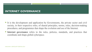 VISHNU PRIYA | CYBER SECURITY ESSENTIALS | BCA 28
INTERNET GOVERNANCE
 It is the development and application by Governments, the private sector and civil
society, in their respective roles, of shared principles, norms, rules, decision-making
procedures, and programmes that shape the evolution and use of the Internet.
 Internet governance refers to the rules, policies, standards, and practices that
coordinate and shape global cyberspace.
 