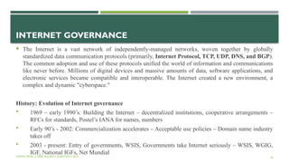 INTERNET GOVERNANCE
 The Internet is a vast network of independently-managed networks, woven together by globally
standardized data communication protocols (primarily, Internet Protocol, TCP, UDP, DNS, and BGP).
The common adoption and use of these protocols unified the world of information and communications
like never before. Millions of digital devices and massive amounts of data, software applications, and
electronic services became compatible and interoperable. The Internet created a new environment, a
complex and dynamic "cyberspace."
History: Evolution of Internet governance
 1969 – early 1990’s: Building the Internet – decentralized institutions, cooperative arrangements –
RFCs for standards, Postel’s IANA for names, numbers
 Early 90’s - 2002: Commercialization accelerates – Acceptable use policies – Domain name industry
takes off
 2003 - present: Entry of governments, WSIS, Governments take Internet seriously – WSIS, WGIG,
IGF, National IGFs, Net Mundial
VISHNU PRIYA | CYBER SECURITY ESSENTIALS | BCA 29
 