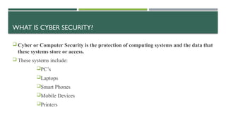 WHAT IS CYBER SECURITY?
 Cyber or Computer Security is the protection of computing systems and the data that
these systems store or access.
 These systems include:
PC’s
Laptops
Smart Phones
Mobile Devices
Printers
 