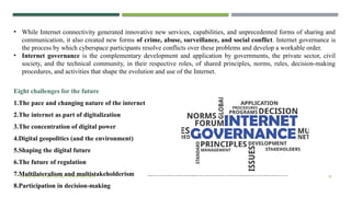 VISHNU PRIYA | CYBER SECURITY ESSENTIALS | BCA 30
• While Internet connectivity generated innovative new services, capabilities, and unprecedented forms of sharing and
communication, it also created new forms of crime, abuse, surveillance, and social conflict. Internet governance is
the process by which cyberspace participants resolve conflicts over these problems and develop a workable order.
• Internet governance is the complementary development and application by governments, the private sector, civil
society, and the technical community, in their respective roles, of shared principles, norms, rules, decision-making
procedures, and activities that shape the evolution and use of the Internet.
Eight challenges for the future
1.The pace and changing nature of the internet
2.The internet as part of digitalization
3.The concentration of digital power
4.Digital geopolitics (and the environment)
5.Shaping the digital future
6.The future of regulation
7.Multilateralism and multistakeholderism Multilateralism refers to the involvement of multiple countries in global decision-making, while multistakeholderism includes not just governments but also private companies, civil society, and individuals in shaping digital policy. Both approaches are critical for creating inclusive and effective governance of the internet.
8.Participation in decision-making
 