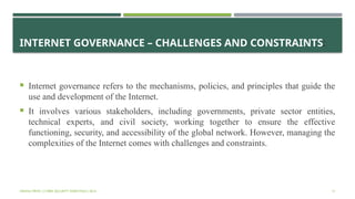 INTERNET GOVERNANCE – CHALLENGES AND CONSTRAINTS:
 Internet governance refers to the mechanisms, policies, and principles that guide the
use and development of the Internet.
 It involves various stakeholders, including governments, private sector entities,
technical experts, and civil society, working together to ensure the effective
functioning, security, and accessibility of the global network. However, managing the
complexities of the Internet comes with challenges and constraints.
VISHNU PRIYA | CYBER SECURITY ESSENTIALS | BCA 31
 