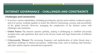 INTERNET GOVERNANCE – CHALLENGES AND CONSTRAINTS:
Challenges and Constraints:
 It involves various stakeholders, including governments, private sector entities, technical experts,
and civil society, working together to ensure the effective functioning, security, and accessibility
of the global network. However, managing the complexities of the Internet comes with
challenges and constraints.
1. Global Nature: The Internet operates globally, making it challenging to establish universally
accepted rules and regulations that cater to the diverse needs and legal frameworks of different
countries.
2. Cybersecurity Threats: The increasing frequency and sophistication of cyber threats pose a
significant challenge to Internet governance. Addressing issues such as hacking, data breaches,
and cyber attacks requires international cooperation.
VISHNU PRIYA | CYBER SECURITY ESSENTIALS | BCA 32
 
