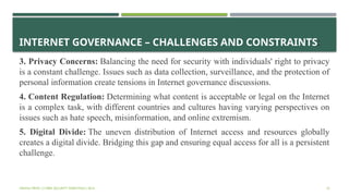 INTERNET GOVERNANCE – CHALLENGES AND CONSTRAINTS:
3. Privacy Concerns: Balancing the need for security with individuals' right to privacy
is a constant challenge. Issues such as data collection, surveillance, and the protection of
personal information create tensions in Internet governance discussions.
4. Content Regulation: Determining what content is acceptable or legal on the Internet
is a complex task, with different countries and cultures having varying perspectives on
issues such as hate speech, misinformation, and online extremism.
5. Digital Divide: The uneven distribution of Internet access and resources globally
creates a digital divide. Bridging this gap and ensuring equal access for all is a persistent
challenge.
VISHNU PRIYA | CYBER SECURITY ESSENTIALS | BCA 33
 