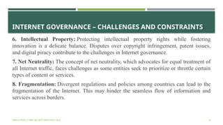 INTERNET GOVERNANCE – CHALLENGES AND CONSTRAINTS:
6. Intellectual Property: Protecting intellectual property rights while fostering
innovation is a delicate balance. Disputes over copyright infringement, patent issues,
and digital piracy contribute to the challenges in Internet governance.
7. Net Neutrality: The concept of net neutrality, which advocates for equal treatment of
all Internet traffic, faces challenges as some entities seek to prioritize or throttle certain
types of content or services.
8. Fragmentation: Divergent regulations and policies among countries can lead to the
fragmentation of the Internet. This may hinder the seamless flow of information and
services across borders.
VISHNU PRIYA | CYBER SECURITY ESSENTIALS | BCA 34
 