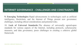 INTERNET GOVERNANCE – CHALLENGES AND CONSTRAINTS:
9. Emerging Technologies: Rapid advancements in technologies such as artificial
intelligence, blockchain, and the Internet of Things present new governance
challenges, including ethical considerations and potential risks.
10. Lack of Universal Standards: The absence of universally agreed-upon
standards for various aspects of the Internet, including protocols, cybersecurity
measures, and data governance, poses challenges to creating a cohesive global
framework.
VISHNU PRIYA | CYBER SECURITY ESSENTIALS | BCA 35
 
