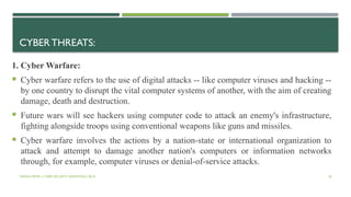 VISHNU PRIYA | CYBER SECURITY ESSENTIALS | BCA 36
CYBER THREATS:
1. Cyber Warfare:
 Cyber warfare refers to the use of digital attacks -- like computer viruses and hacking --
by one country to disrupt the vital computer systems of another, with the aim of creating
damage, death and destruction.
 Future wars will see hackers using computer code to attack an enemy's infrastructure,
fighting alongside troops using conventional weapons like guns and missiles.
 Cyber warfare involves the actions by a nation-state or international organization to
attack and attempt to damage another nation's computers or information networks
through, for example, computer viruses or denial-of-service attacks.
 