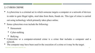 VISHNU PRIYA | CYBER SECURITY ESSENTIALS | BCA 39
2. CYBER CRIME
 A cybercrime is a criminal act in which someone targets a computer or a network of devices
in order to gain illegal rights, steal data from them, frauds etc. This type of crime is carried
out using technology which primarily takes place online.
 Some cybercrime even include the following:
 Harassment
 Cyber-stalking
 Bullying
 Cybercrime or a computer-oriented crime is a crime that includes a computer and a
network.
 The computer may have been used in the execution of a crime or it may be the target.
 
