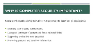 WHY IS COMPUTER SECURITY IMPORTANT?
Computer Security allows the City of Albuquerque to carry out its mission by:
 Enabling staff to carry out their jobs,
 Decreases the threat of current and future vulnerabilities
 Supporting critical business processes
 Protecting personal and sensitive information
 