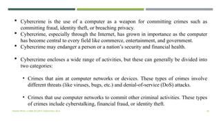 VISHNU PRIYA | CYBER SECURITY ESSENTIALS | BCA 40
 Cybercrime is the use of a computer as a weapon for committing crimes such as
committing fraud, identity theft, or breaching privacy.
 Cybercrime, especially through the Internet, has grown in importance as the computer
has become central to every field like commerce, entertainment, and government.
 Cybercrime may endanger a person or a nation’s security and financial health.
 Cybercrime encloses a wide range of activities, but these can generally be divided into
two categories:
• Crimes that aim at computer networks or devices. These types of crimes involve
different threats (like viruses, bugs, etc.) and denial-of-service (DoS) attacks.
• Crimes that use computer networks to commit other criminal activities. These types
of crimes include cyberstalking, financial fraud, or identity theft.
 
