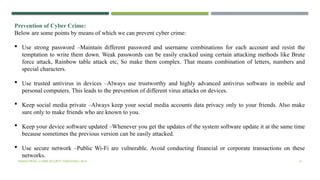 VISHNU PRIYA | CYBER SECURITY ESSENTIALS | BCA 41
Prevention of Cyber Crime:
Below are some points by means of which we can prevent cyber crime:
 Use strong password –Maintain different password and username combinations for each account and resist the
temptation to write them down. Weak passwords can be easily cracked using certain attacking methods like Brute
force attack, Rainbow table attack etc, So make them complex. That means combination of letters, numbers and
special characters.
 Use trusted antivirus in devices –Always use trustworthy and highly advanced antivirus software in mobile and
personal computers. This leads to the prevention of different virus attacks on devices.
 Keep social media private –Always keep your social media accounts data privacy only to your friends. Also make
sure only to make friends who are known to you.
 Keep your device software updated –Whenever you get the updates of the system software update it at the same time
because sometimes the previous version can be easily attacked.
 Use secure network –Public Wi-Fi are vulnerable. Avoid conducting financial or corporate transactions on these
networks.
 