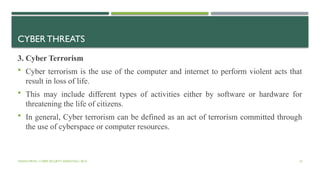 VISHNU PRIYA | CYBER SECURITY ESSENTIALS | BCA 42
CYBER THREATS
3. Cyber Terrorism
 Cyber terrorism is the use of the computer and internet to perform violent acts that
result in loss of life.
 This may include different types of activities either by software or hardware for
threatening the life of citizens.
 In general, Cyber terrorism can be defined as an act of terrorism committed through
the use of cyberspace or computer resources.
 