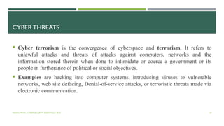 VISHNU PRIYA | CYBER SECURITY ESSENTIALS | BCA 43
CYBER THREATS
 Cyber terrorism is the convergence of cyberspace and terrorism. It refers to
unlawful attacks and threats of attacks against computers, networks and the
information stored therein when done to intimidate or coerce a government or its
people in furtherance of political or social objectives.
 Examples are hacking into computer systems, introducing viruses to vulnerable
networks, web site defacing, Denial-of-service attacks, or terroristic threats made via
electronic communication.
 