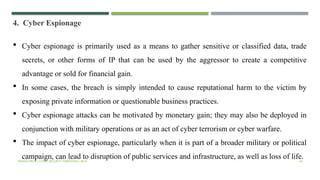 VISHNU PRIYA | CYBER SECURITY ESSENTIALS | BCA 44
4. Cyber Espionage
 Cyber espionage is primarily used as a means to gather sensitive or classified data, trade
secrets, or other forms of IP that can be used by the aggressor to create a competitive
advantage or sold for financial gain.
 In some cases, the breach is simply intended to cause reputational harm to the victim by
exposing private information or questionable business practices.
 Cyber espionage attacks can be motivated by monetary gain; they may also be deployed in
conjunction with military operations or as an act of cyber terrorism or cyber warfare.
 The impact of cyber espionage, particularly when it is part of a broader military or political
campaign, can lead to disruption of public services and infrastructure, as well as loss of life.
 
