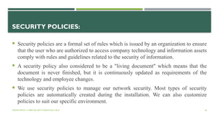 VISHNU PRIYA | CYBER SECURITY ESSENTIALS | BCA 46
SECURITY POLICIES:
 Security policies are a formal set of rules which is issued by an organization to ensure
that the user who are authorized to access company technology and information assets
comply with rules and guidelines related to the security of information.
 A security policy also considered to be a "living document" which means that the
document is never finished, but it is continuously updated as requirements of the
technology and employee changes.
 We use security policies to manage our network security. Most types of security
policies are automatically created during the installation. We can also customize
policies to suit our specific environment.
 