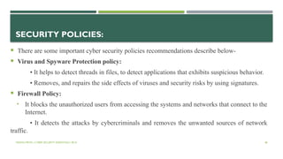 VISHNU PRIYA | CYBER SECURITY ESSENTIALS | BCA 48
SECURITY POLICIES:
 There are some important cyber security policies recommendations describe below-
 Virus and Spyware Protection policy:
• It helps to detect threads in files, to detect applications that exhibits suspicious behavior.
• Removes, and repairs the side effects of viruses and security risks by using signatures.
 Firewall Policy:
• It blocks the unauthorized users from accessing the systems and networks that connect to the
Internet.
• It detects the attacks by cybercriminals and removes the unwanted sources of network
traffic.
 