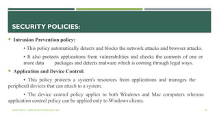 VISHNU PRIYA | CYBER SECURITY ESSENTIALS | BCA 49
SECURITY POLICIES:
 Intrusion Prevention policy:
• This policy automatically detects and blocks the network attacks and browser attacks.
• It also protects applications from vulnerabilities and checks the contents of one or
more data packages and detects malware which is coming through legal ways.
 Application and Device Control:
• This policy protects a system's resources from applications and manages the
peripheral devices that can attach to a system.
• The device control policy applies to both Windows and Mac computers whereas
application control policy can be applied only to Windows clients.
 