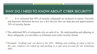WHY DO I NEED TO KNOW ABOUT CYBER SECURITY?
 It is estimated that 10% of security safeguards are technical in nature. Firewalls
and Intrusion Detection devices are a few devices that can help prevent approximately
10% of security threats.
 The additional 90% of safeguards rely on each of us. By understanding and adhering to
these safeguards, we can reduce or eliminate most cyber security threats.
 Example: Locking your car doors is the 10%. Making sure nothing of value is left on
the seat, windows are rolled up and parking in a safe area account for the remaining
90%.
 