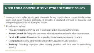 50
NEED FOR A COMPREHENSIVE CYBER SECURITY POLICY
 A comprehensive cyber security policy is crucial for any organization to protect its information
assets and ensure business continuity. It provides a structured approach to managing and
safeguarding sensitive data from cyber threats.
 Key elements include:
• Risk Assessment: Identifying and evaluating potential risks and vulnerabilities.
• Access Control: Defining who can access what information and under what circumstances.
• Incident Response: Procedures for responding to and managing security breaches.
• Compliance: Ensuring adherence to relevant laws, regulations, and standards.
• Training: Educating employees about security practices and their roles in maintaining
security.
VISHNU PRIYA | CYBER SECURITY ESSENTIALS | BCA
 