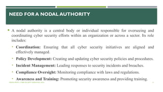 VISHNU PRIYA | CYBER SECURITY ESSENTIALS | BCA 51
NEED FOR A NODAL AUTHORITY
 A nodal authority is a central body or individual responsible for overseeing and
coordinating cyber security efforts within an organization or across a sector. Its role
includes:
• Coordination: Ensuring that all cyber security initiatives are aligned and
effectively managed.
• Policy Development: Creating and updating cyber security policies and procedures.
• Incident Management: Leading responses to security incidents and breaches.
• Compliance Oversight: Monitoring compliance with laws and regulations.
• Awareness and Training: Promoting security awareness and providing training.
 