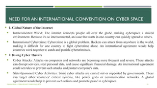 NEED FOR AN INTERNATIONAL CONVENTION ON CYBER SPACE
 1. Global Nature of the Internet
 Interconnected World: The internet connects people all over the globe, making cyberspace a shared
environment. Because it's so interconnected, an issue that starts in one country can quickly spread to others.
 International Cybercrime: Cybercrime is a global problem. Hackers can attack from anywhere in the world,
making it difficult for one country to fight cybercrime alone. An international agreement would help
countries work together to catch and punish cybercriminals.
 2. Rising Cyber Threats
 Cyber Attacks: Attacks on computers and networks are becoming more frequent and severe. These attacks
can disrupt services, steal personal data, and cause significant financial damage. An international agreement
could set rules to prevent such attacks and protect everyone's data.
 State-Sponsored Cyber Activities: Some cyber attacks are carried out or supported by governments. These
can target other countries' critical systems, like power grids or communication networks. A global
agreement would help to prevent such actions and promote peace in cyberspace.
VISHNU PRIYA | CYBER SECURITY ESSENTIALS | BCA 53
 