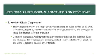 NEED FOR AN INTERNATIONAL CONVENTION ON CYBER SPACE
 3. Need for Global Cooperation
 Shared Responsibility: No single country can handle all cyber threats on its own.
By working together, countries can share knowledge, resources, and strategies to
make the internet safer for everyone.
 Common Standards: An international agreement could establish common rules
and standards for cybersecurity, ensuring that all countries follow best practices
and work together to address cyber threats.
VISHNU PRIYA | CYBER SECURITY ESSENTIALS | BCA 54
 