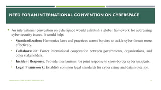 VISHNU PRIYA | CYBER SECURITY ESSENTIALS | BCA 55
NEED FOR AN INTERNATIONAL CONVENTION ON CYBERSPACE
 An international convention on cyberspace would establish a global framework for addressing
cyber security issues. It would help:
• Standardization: Harmonize laws and practices across borders to tackle cyber threats more
effectively.
• Collaboration: Foster international cooperation between governments, organizations, and
other stakeholders.
• Incident Response: Provide mechanisms for joint response to cross-border cyber incidents.
• Legal Framework: Establish common legal standards for cyber crime and data protection.
 