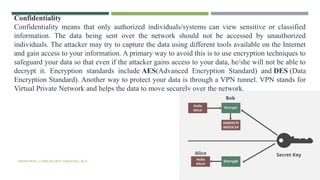VISHNU PRIYA | CYBER SECURITY ESSENTIALS | BCA 57
Confidentiality
Confidentiality means that only authorized individuals/systems can view sensitive or classified
information. The data being sent over the network should not be accessed by unauthorized
individuals. The attacker may try to capture the data using different tools available on the Internet
and gain access to your information. A primary way to avoid this is to use encryption techniques to
safeguard your data so that even if the attacker gains access to your data, he/she will not be able to
decrypt it. Encryption standards include AES(Advanced Encryption Standard) and DES (Data
Encryption Standard). Another way to protect your data is through a VPN tunnel. VPN stands for
Virtual Private Network and helps the data to move securely over the network.
 