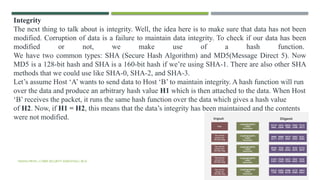 VISHNU PRIYA | CYBER SECURITY ESSENTIALS | BCA 58
Integrity
The next thing to talk about is integrity. Well, the idea here is to make sure that data has not been
modified. Corruption of data is a failure to maintain data integrity. To check if our data has been
modified or not, we make use of a hash function.
We have two common types: SHA (Secure Hash Algorithm) and MD5(Message Direct 5). Now
MD5 is a 128-bit hash and SHA is a 160-bit hash if we’re using SHA-1. There are also other SHA
methods that we could use like SHA-0, SHA-2, and SHA-3.
Let’s assume Host ‘A’ wants to send data to Host ‘B’ to maintain integrity. A hash function will run
over the data and produce an arbitrary hash value H1 which is then attached to the data. When Host
‘B’ receives the packet, it runs the same hash function over the data which gives a hash value
of H2. Now, if H1 = H2, this means that the data’s integrity has been maintained and the contents
were not modified.
 