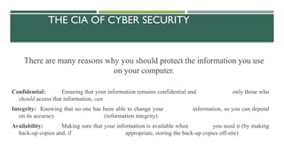 THE CIA OF CYBER SECURITY
There are many reasons why you should protect the information you use
on your computer.
Confidential: Ensuring that your information remains confidential and only those who
should access that information, can
Integrity: Knowing that no one has been able to change your information, so you can depend
on its accuracy (information integrity)
Availability: Making sure that your information is available when you need it (by making
back-up copies and, if appropriate, storing the back-up copies off-site)
 